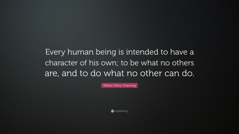 William Ellery Channing Quote: “Every human being is intended to have a character of his own; to be what no others are, and to do what no other can do.”