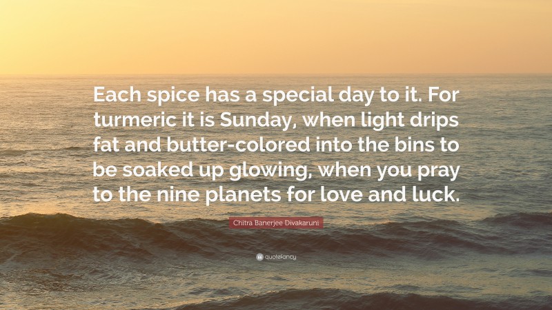 Chitra Banerjee Divakaruni Quote: “Each spice has a special day to it. For turmeric it is Sunday, when light drips fat and butter-colored into the bins to be soaked up glowing, when you pray to the nine planets for love and luck.”