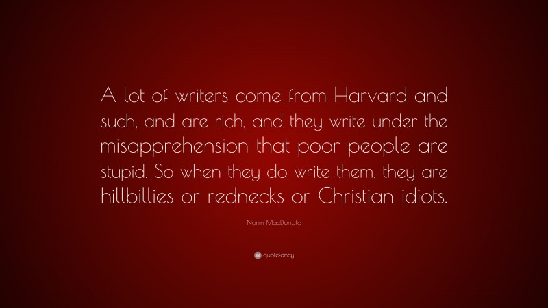 Norm MacDonald Quote: “A lot of writers come from Harvard and such, and are rich, and they write under the misapprehension that poor people are stupid. So when they do write them, they are hillbillies or rednecks or Christian idiots.”