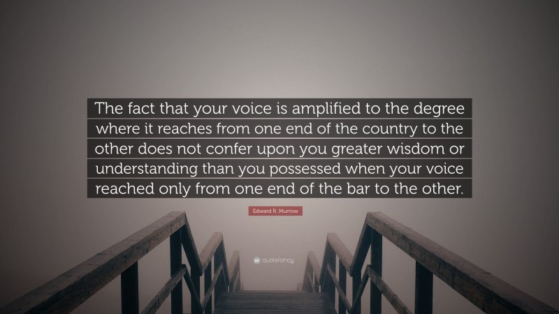 Edward R. Murrow Quote: “The fact that your voice is amplified to the degree where it reaches from one end of the country to the other does not confer upon you greater wisdom or understanding than you possessed when your voice reached only from one end of the bar to the other.”