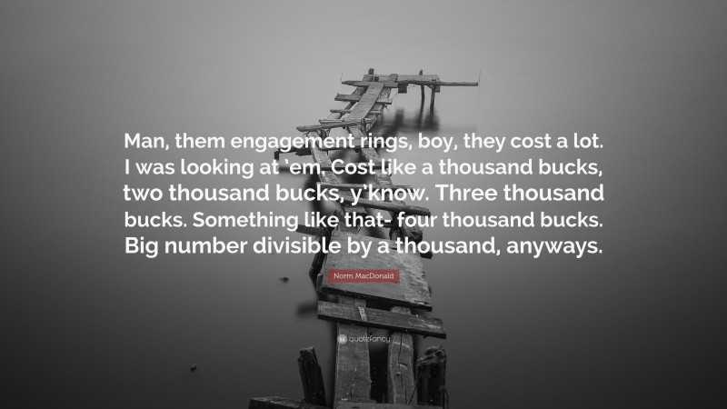 Norm MacDonald Quote: “Man, them engagement rings, boy, they cost a lot. I was looking at ’em. Cost like a thousand bucks, two thousand bucks, y’know. Three thousand bucks. Something like that- four thousand bucks. Big number divisible by a thousand, anyways.”