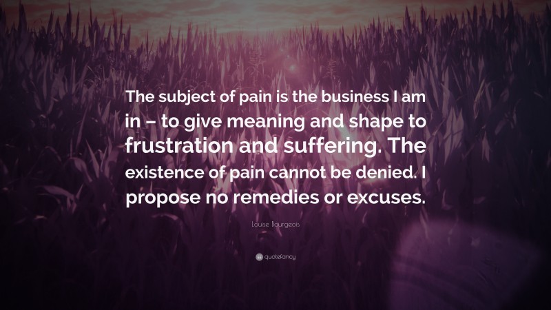 Louise Bourgeois Quote: “The subject of pain is the business I am in – to give meaning and shape to frustration and suffering. The existence of pain cannot be denied. I propose no remedies or excuses.”
