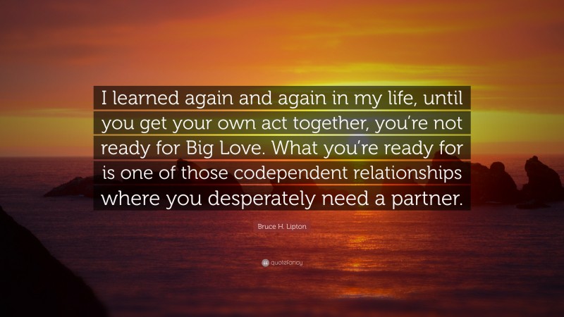 Bruce H. Lipton Quote: “I learned again and again in my life, until you get your own act together, you’re not ready for Big Love. What you’re ready for is one of those codependent relationships where you desperately need a partner.”