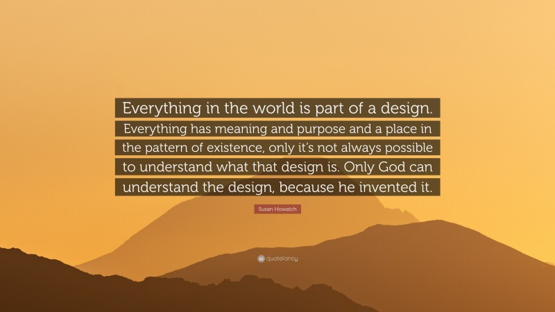 Susan Howatch Quote: “Everything in the world is part of a design. Everything has meaning and purpose and a place in the pattern of existence, only it’s not always possible to understand what that design is. Only God can understand the design, because he invented it.”
