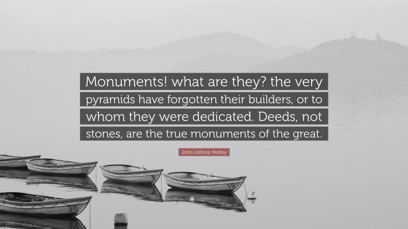 John Lothrop Motley Quote: “Monuments! what are they? the very pyramids have forgotten their builders, or to whom they were dedicated. Deeds, not stones, are the true monuments of the great.”