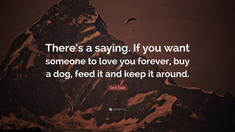 Dick Dale Quote: “There’s a saying. If you want someone to love you forever, buy a dog, feed it and keep it around.”