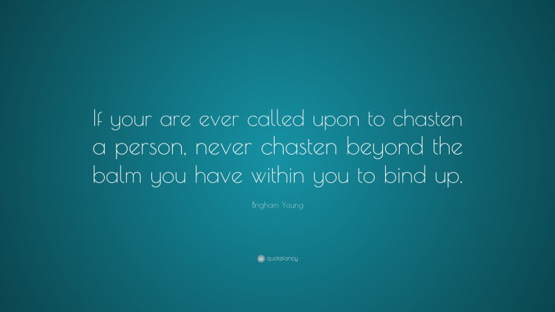 Brigham Young Quote: “If your are ever called upon to chasten a person, never chasten beyond the balm you have within you to bind up.”