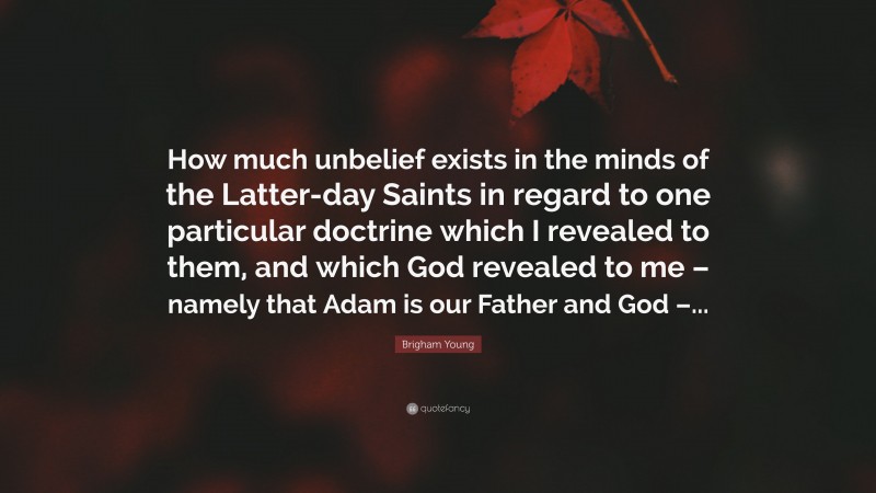Brigham Young Quote: “How much unbelief exists in the minds of the Latter-day Saints in regard to one particular doctrine which I revealed to them, and which God revealed to me – namely that Adam is our Father and God –...”