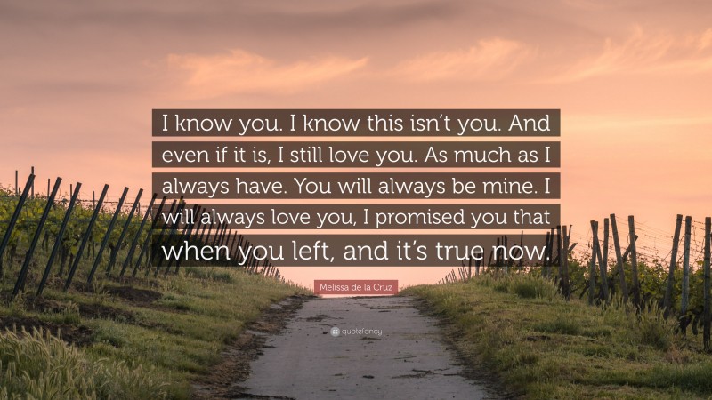 Melissa de la Cruz Quote: “I know you. I know this isn’t you. And even if it is, I still love you. As much as I always have. You will always be mine. I will always love you, I promised you that when you left, and it’s true now.”