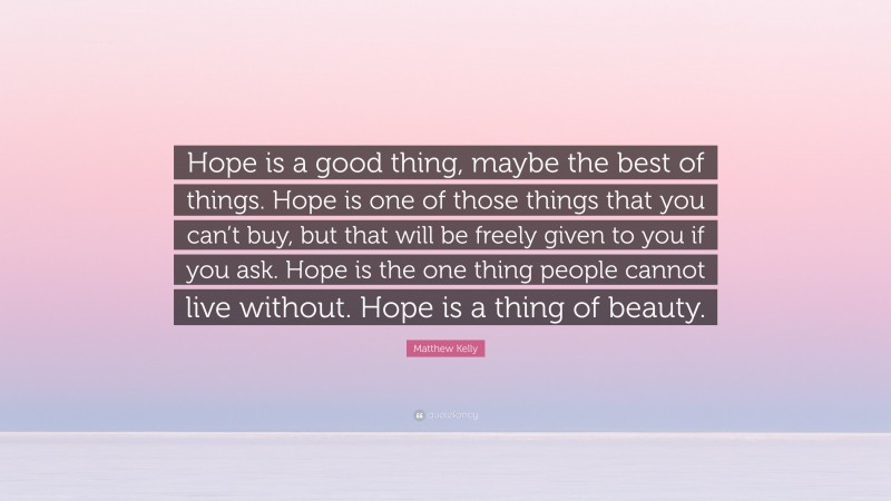 Matthew Kelly Quote: “Hope is a good thing, maybe the best of things. Hope is one of those things that you can’t buy, but that will be freely given to you if you ask. Hope is the one thing people cannot live without. Hope is a thing of beauty.”