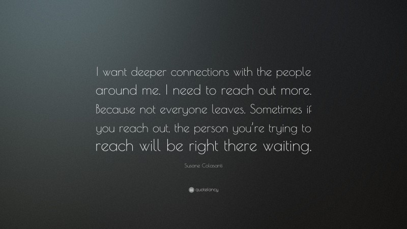 Susane Colasanti Quote: “I want deeper connections with the people around me. I need to reach out more. Because not everyone leaves. Sometimes if you reach out, the person you’re trying to reach will be right there waiting.”