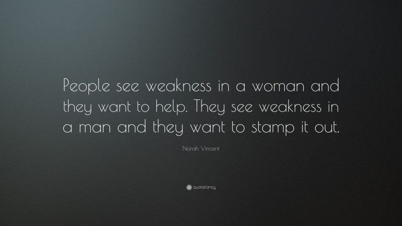 Norah Vincent Quote: “People see weakness in a woman and they want to help. They see weakness in a man and they want to stamp it out.”