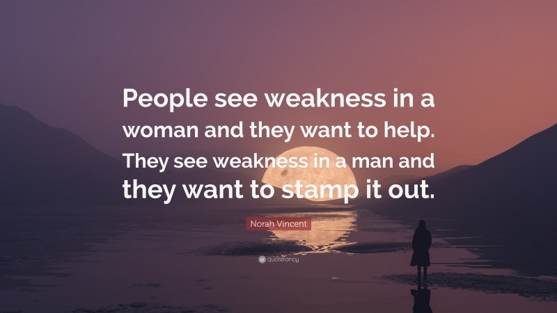 Norah Vincent Quote: “People see weakness in a woman and they want to help. They see weakness in a man and they want to stamp it out.”