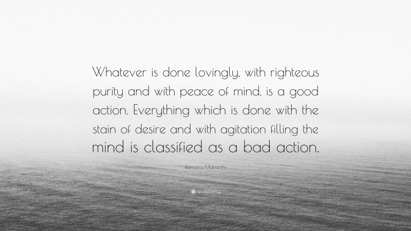 Ramana Maharshi Quote: “Whatever is done lovingly, with righteous purity and with peace of mind, is a good action. Everything which is done with the stain of desire and with agitation filling the mind is classified as a bad action.”