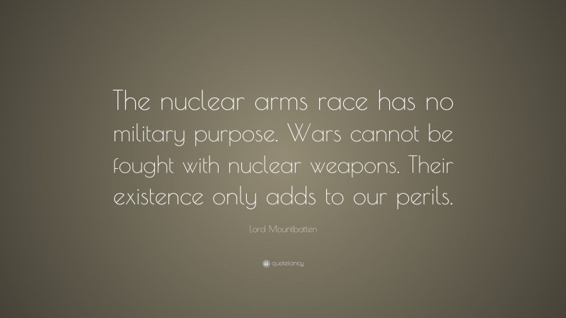 Lord Mountbatten Quote: “The nuclear arms race has no military purpose. Wars cannot be fought with nuclear weapons. Their existence only adds to our perils.”