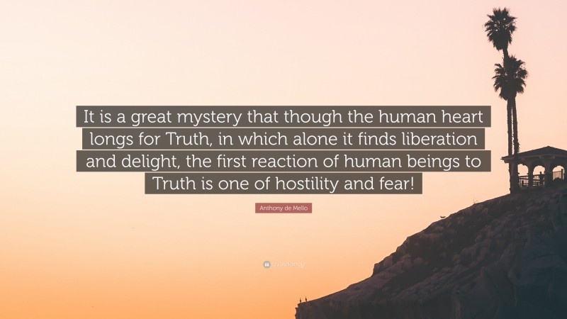 Anthony de Mello Quote: “It is a great mystery that though the human heart longs for Truth, in which alone it finds liberation and delight, the first reaction of human beings to Truth is one of hostility and fear!”