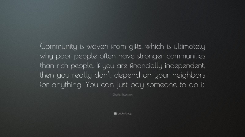 Charles Eisenstein Quote: “Community is woven from gifts, which is ultimately why poor people often have stronger communities than rich people. If you are financially independent, then you really don’t depend on your neighbors for anything. You can just pay someone to do it.”