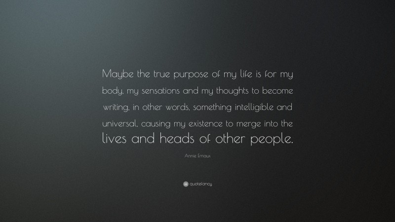 Annie Ernaux Quote: “Maybe the true purpose of my life is for my body, my sensations and my thoughts to become writing, in other words, something intelligible and universal, causing my existence to merge into the lives and heads of other people.”