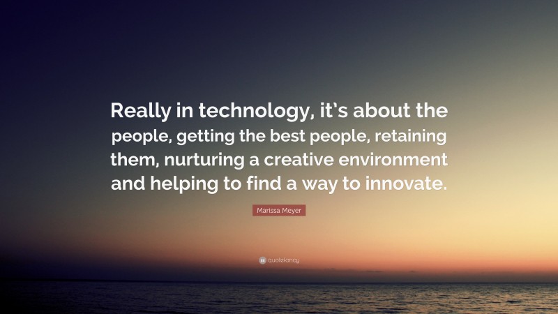Marissa Meyer Quote: “Really in technology, it’s about the people, getting the best people, retaining them, nurturing a creative environment and helping to find a way to innovate.”
