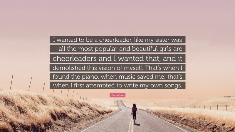 Paula Cole Quote: “I wanted to be a cheerleader, like my sister was – all the most popular and beautiful girls are cheerleaders and I wanted that, and it demolished this vision of myself. That’s when I found the piano, when music saved me; that’s when I first attempted to write my own songs.”