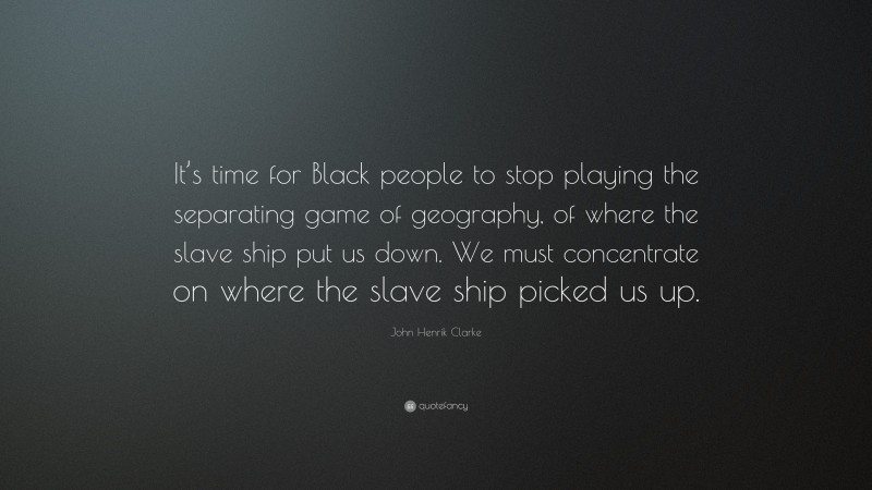 John Henrik Clarke Quote: “It’s time for Black people to stop playing the separating game of geography, of where the slave ship put us down. We must concentrate on where the slave ship picked us up.”