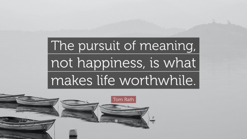 Tom Rath Quote: “The pursuit of meaning, not happiness, is what makes life worthwhile.”