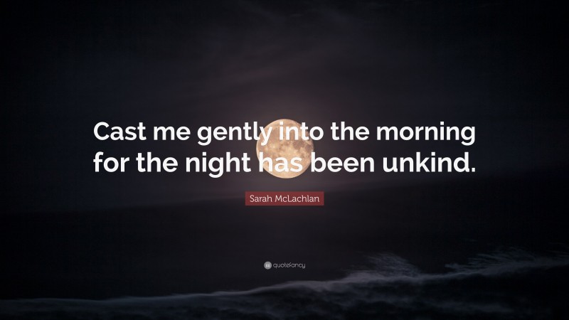 Sarah McLachlan Quote: “Cast me gently into the morning for the night has been unkind.”
