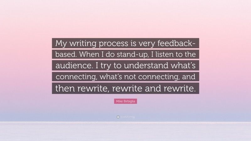Mike Birbiglia Quote: “My writing process is very feedback-based. When I do stand-up, I listen to the audience. I try to understand what’s connecting, what’s not connecting, and then rewrite, rewrite and rewrite.”