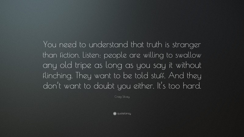 Craig Silvey Quote: “You need to understand that truth is stranger than fiction. Listen: people are willing to swallow any old tripe as long as you say it without flinching. They want to be told stuff. And they don’t want to doubt you either. It’s too hard.”
