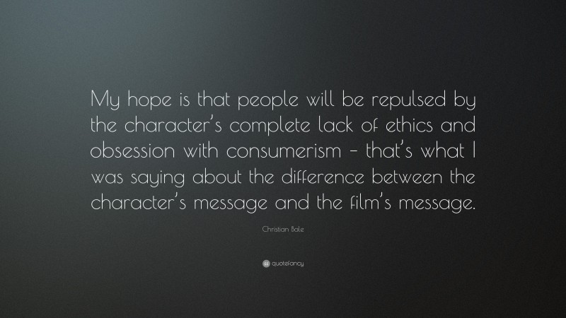 Christian Bale Quote: “My hope is that people will be repulsed by the character’s complete lack of ethics and obsession with consumerism – that’s what I was saying about the difference between the character’s message and the film’s message.”