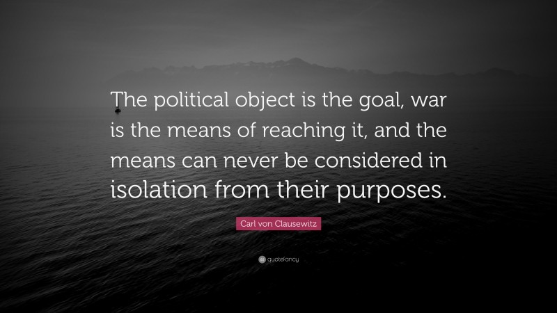 Carl von Clausewitz Quote: “The political object is the goal, war is the means of reaching it, and the means can never be considered in isolation from their purposes.”