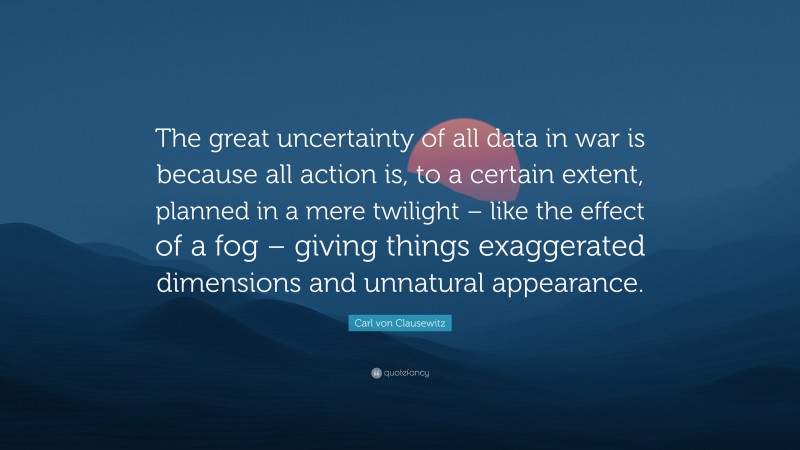 Carl von Clausewitz Quote: “The great uncertainty of all data in war is because all action is, to a certain extent, planned in a mere twilight – like the effect of a fog – giving things exaggerated dimensions and unnatural appearance.”