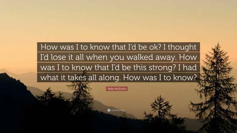 Reba McEntire Quote: “How was I to know that I’d be ok? I thought I’d lose it all when you walked away. How was I to know that I’d be this strong? I had what it takes all along. How was I to know?”