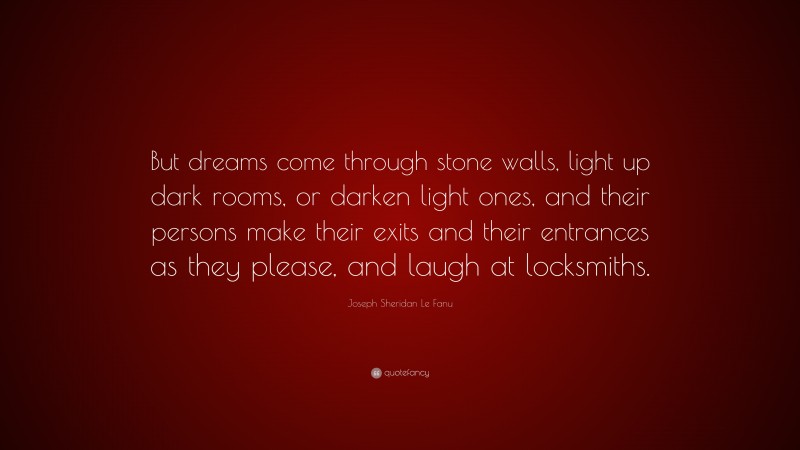 Joseph Sheridan Le Fanu Quote: “But dreams come through stone walls, light up dark rooms, or darken light ones, and their persons make their exits and their entrances as they please, and laugh at locksmiths.”