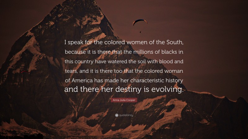 Anna Julia Cooper Quote: “I speak for the colored women of the South, because it is there that the millions of blacks in this country have watered the soil with blood and tears, and it is there too that the colored woman of America has made her characteristic history and there her destiny is evolving.”