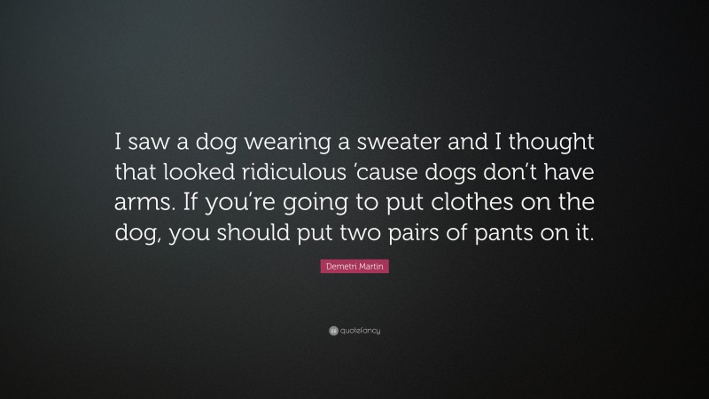 Demetri Martin Quote: “I saw a dog wearing a sweater and I thought that looked ridiculous ’cause dogs don’t have arms. If you’re going to put clothes on the dog, you should put two pairs of pants on it.”