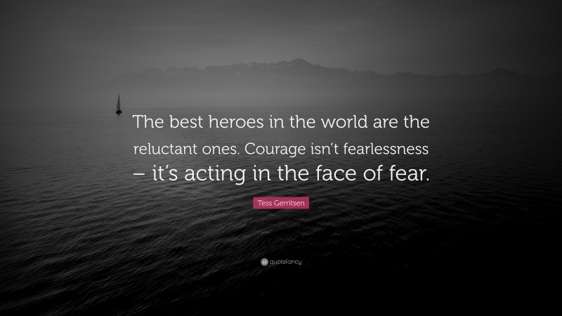 Tess Gerritsen Quote: “The best heroes in the world are the reluctant ones. Courage isn’t fearlessness – it’s acting in the face of fear.”