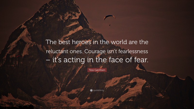 Tess Gerritsen Quote: “The best heroes in the world are the reluctant ones. Courage isn’t fearlessness – it’s acting in the face of fear.”