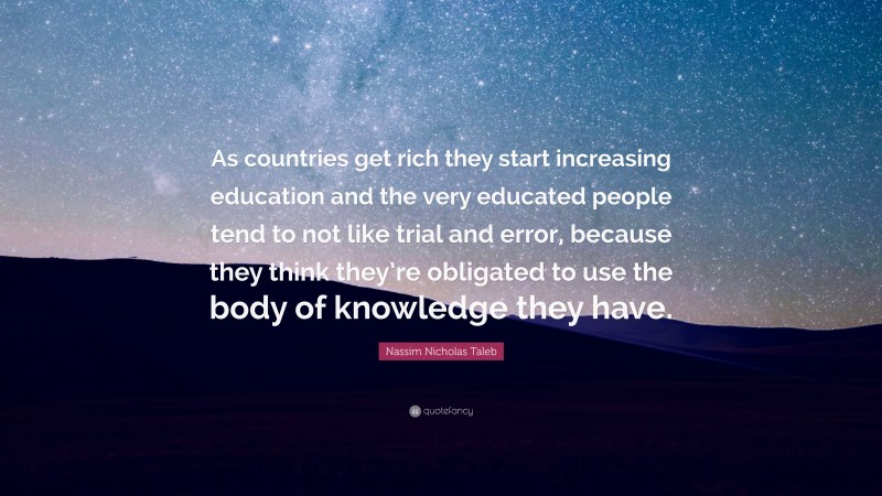 Nassim Nicholas Taleb Quote: “As countries get rich they start increasing education and the very educated people tend to not like trial and error, because they think they’re obligated to use the body of knowledge they have.”