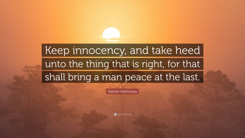 Harriet Martineau Quote: “Keep innocency, and take heed unto the thing that is right, for that shall bring a man peace at the last.”