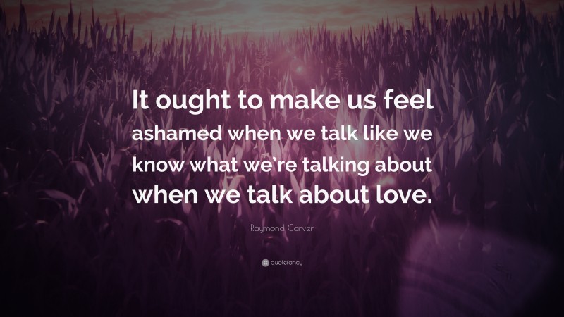 Raymond Carver Quote: “It ought to make us feel ashamed when we talk like we know what we’re talking about when we talk about love.”