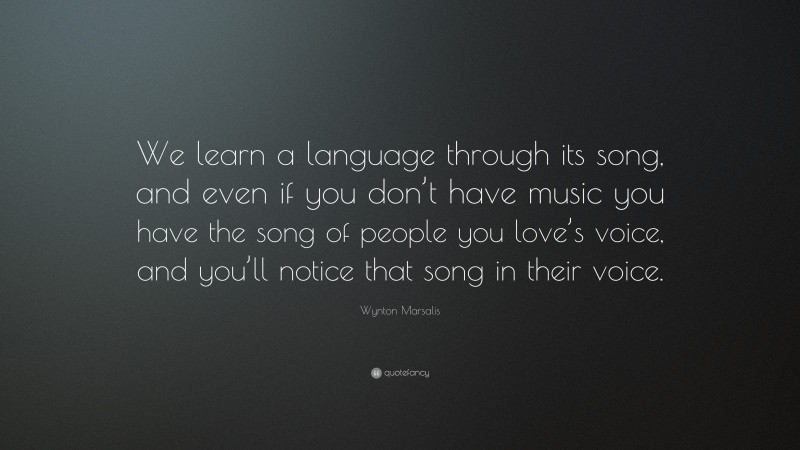 Wynton Marsalis Quote: “We learn a language through its song, and even if you don’t have music you have the song of people you love’s voice, and you’ll notice that song in their voice.”