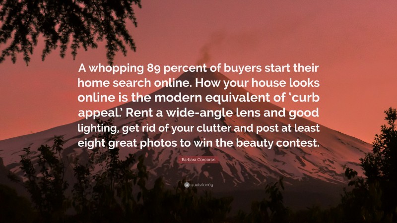 Barbara Corcoran Quote: “A whopping 89 percent of buyers start their home search online. How your house looks online is the modern equivalent of ‘curb appeal.’ Rent a wide-angle lens and good lighting, get rid of your clutter and post at least eight great photos to win the beauty contest.”