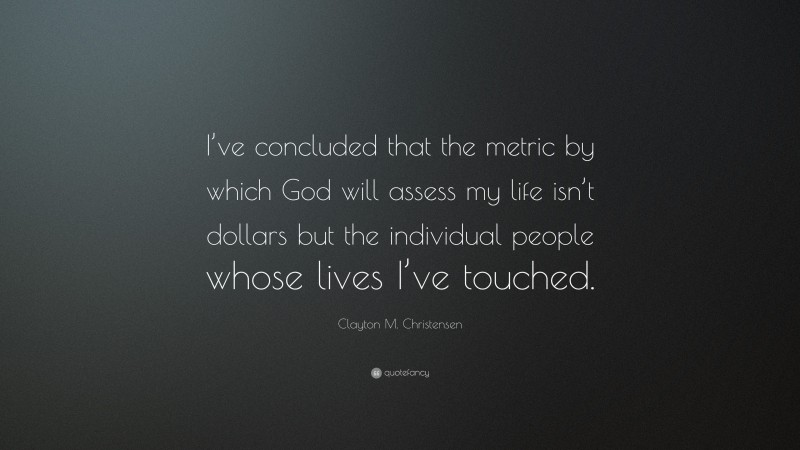 Clayton M. Christensen Quote: “I’ve concluded that the metric by which God will assess my life isn’t dollars but the individual people whose lives I’ve touched.”