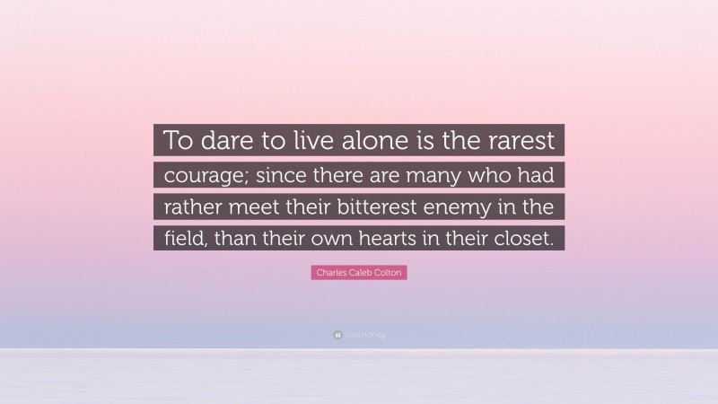 Charles Caleb Colton Quote: “To dare to live alone is the rarest courage; since there are many who had rather meet their bitterest enemy in the field, than their own hearts in their closet.”