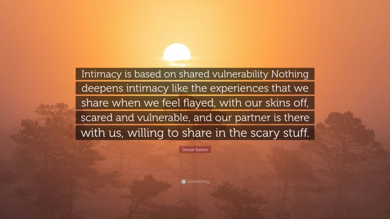Dossie Easton Quote: “Intimacy is based on shared vulnerability Nothing deepens intimacy like the experiences that we share when we feel flayed, with our skins off, scared and vulnerable, and our partner is there with us, willing to share in the scary stuff.”