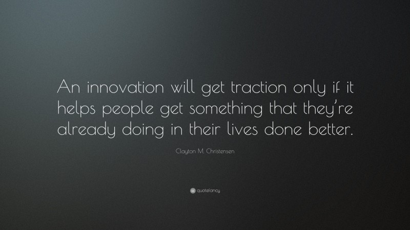 Clayton M. Christensen Quote: “An innovation will get traction only if it helps people get something that they’re already doing in their lives done better.”
