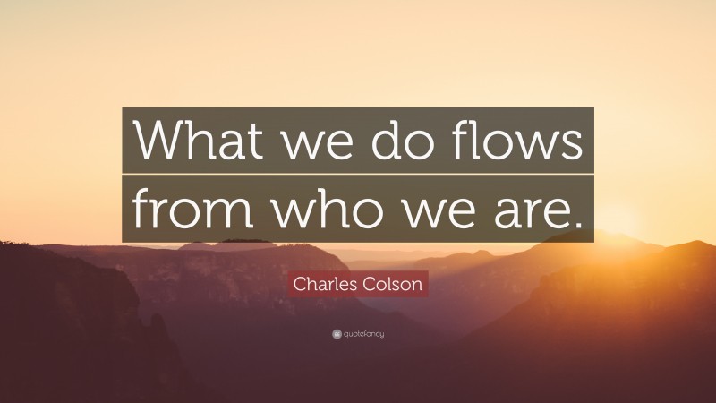 Charles Colson Quote: “What we do flows from who we are.”