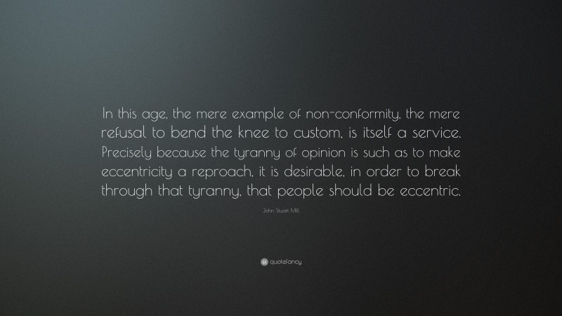 John Stuart Mill Quote: “In this age, the mere example of non-conformity, the mere refusal to bend the knee to custom, is itself a service. Precisely because the tyranny of opinion is such as to make eccentricity a reproach, it is desirable, in order to break through that tyranny, that people should be eccentric.”