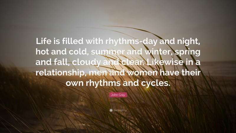 John Gray Quote: “Life is filled with rhythms-day and night, hot and cold, summer and winter, spring and fall, cloudy and clear. Likewise in a relationship, men and women have their own rhythms and cycles.”